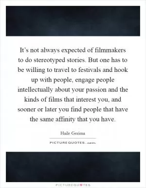 It’s not always expected of filmmakers to do stereotyped stories. But one has to be willing to travel to festivals and hook up with people, engage people intellectually about your passion and the kinds of films that interest you, and sooner or later you find people that have the same affinity that you have Picture Quote #1