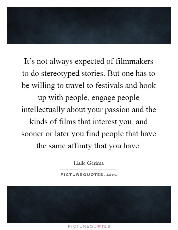 It's not always expected of filmmakers to do stereotyped stories. But one has to be willing to travel to festivals and hook up with people, engage people intellectually about your passion and the kinds of films that interest you, and sooner or later you find people that have the same affinity that you have Picture Quote #1