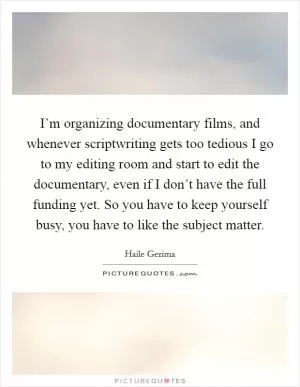I’m organizing documentary films, and whenever scriptwriting gets too tedious I go to my editing room and start to edit the documentary, even if I don’t have the full funding yet. So you have to keep yourself busy, you have to like the subject matter Picture Quote #1