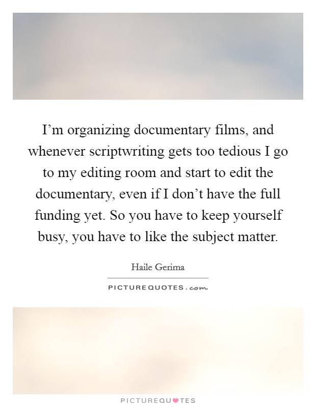 I'm organizing documentary films, and whenever scriptwriting gets too tedious I go to my editing room and start to edit the documentary, even if I don't have the full funding yet. So you have to keep yourself busy, you have to like the subject matter Picture Quote #1