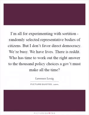 I’m all for experimenting with sortition - randomly selected representative bodies of citizens. But I don’t favor direct democracy. We’re busy. We have lives. There is reddit. Who has time to work out the right answer to the thousand policy choices a gov’t must make all the time? Picture Quote #1