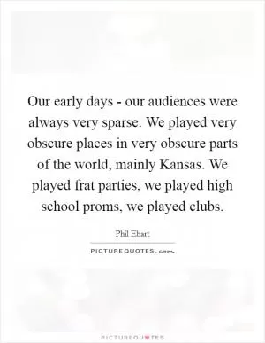 Our early days - our audiences were always very sparse. We played very obscure places in very obscure parts of the world, mainly Kansas. We played frat parties, we played high school proms, we played clubs Picture Quote #1