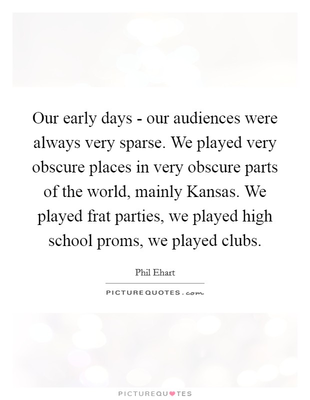 Our early days - our audiences were always very sparse. We played very obscure places in very obscure parts of the world, mainly Kansas. We played frat parties, we played high school proms, we played clubs Picture Quote #1