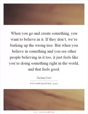 When you go and create something, you want to believe in it. If they don’t, we’re barking up the wrong tree. But when you believe in something and you see other people believing in it too, it just feels like you’re doing something right in the world, and that feels good Picture Quote #1