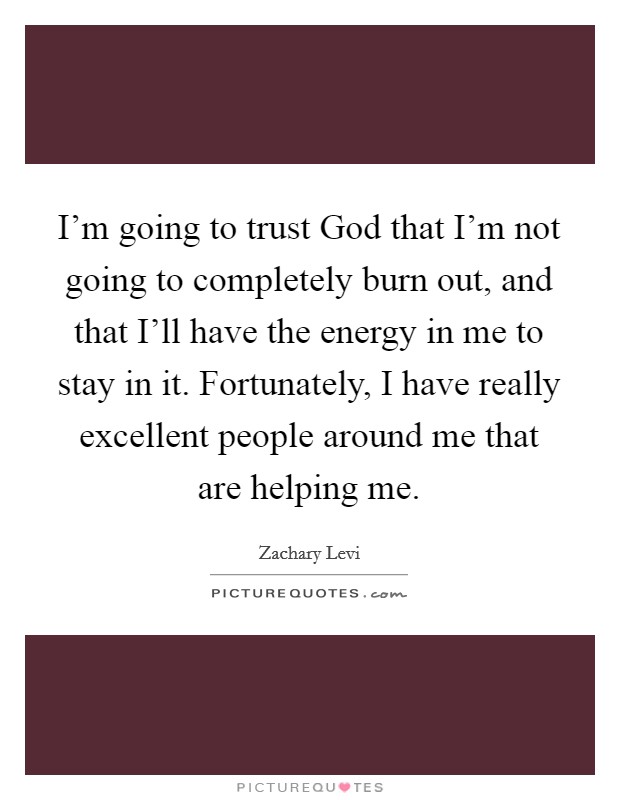 I'm going to trust God that I'm not going to completely burn out, and that I'll have the energy in me to stay in it. Fortunately, I have really excellent people around me that are helping me Picture Quote #1