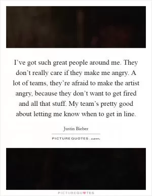 I’ve got such great people around me. They don’t really care if they make me angry. A lot of teams, they’re afraid to make the artist angry, because they don’t want to get fired and all that stuff. My team’s pretty good about letting me know when to get in line Picture Quote #1