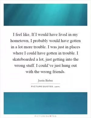 I feel like, If I would have lived in my hometown, I probably would have gotten in a lot more trouble. I was just in places where I could have gotten in trouble. I skateboarded a lot, just getting into the wrong stuff. I could’ve just hung out with the wrong friends Picture Quote #1