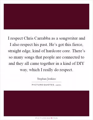 I respect Chris Carrabba as a songwriter and I also respect his past. He’s got this fierce, straight edge, kind of hardcore core. There’s so many songs that people are connected to and they all came together in a kind of DIY way, which I really do respect Picture Quote #1