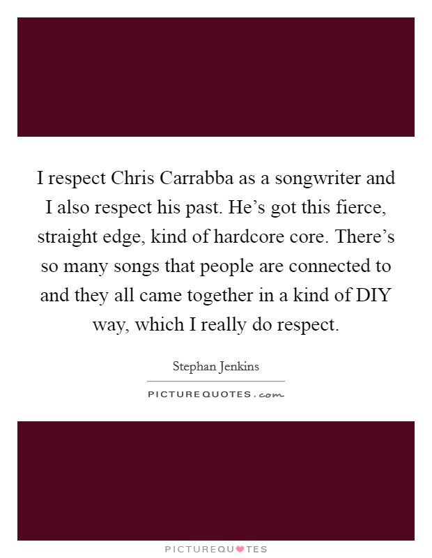 I respect Chris Carrabba as a songwriter and I also respect his past. He's got this fierce, straight edge, kind of hardcore core. There's so many songs that people are connected to and they all came together in a kind of DIY way, which I really do respect Picture Quote #1