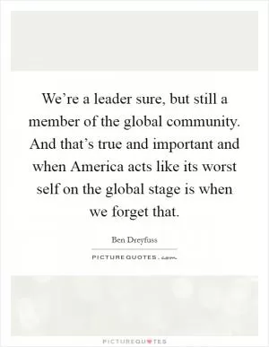 We’re a leader sure, but still a member of the global community. And that’s true and important and when America acts like its worst self on the global stage is when we forget that Picture Quote #1