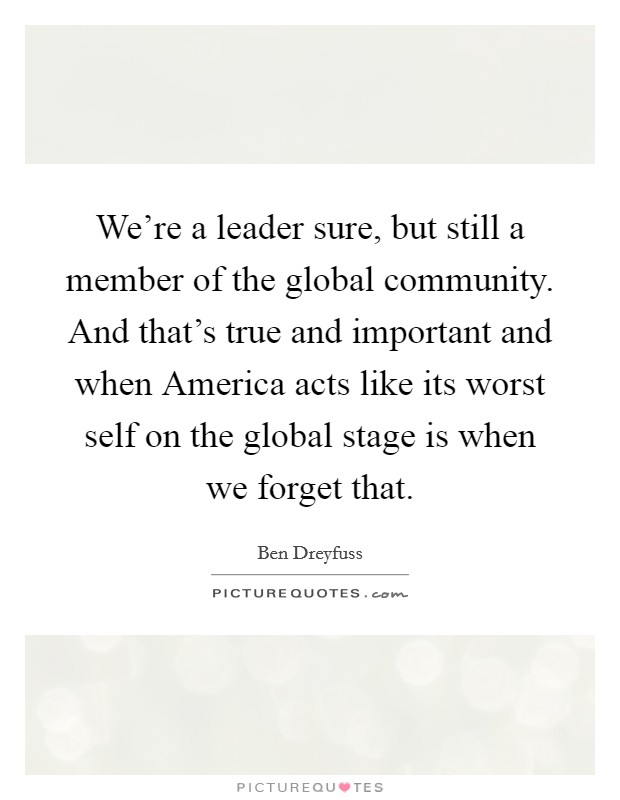 We're a leader sure, but still a member of the global community. And that's true and important and when America acts like its worst self on the global stage is when we forget that Picture Quote #1
