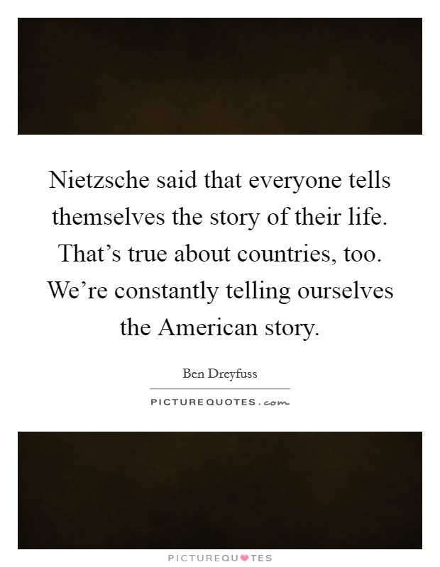 Nietzsche said that everyone tells themselves the story of their life. That's true about countries, too. We're constantly telling ourselves the American story Picture Quote #1