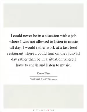 I could never be in a situation with a job where I was not allowed to listen to music all day. I would rather work at a fast food restaurant where I could turn on the radio all day rather than be in a situation where I have to sneak and listen to music Picture Quote #1