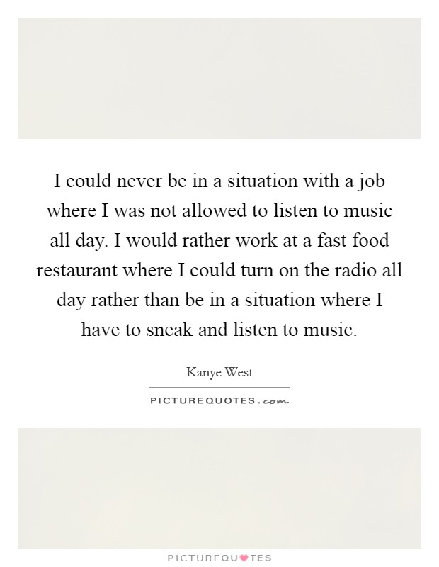 I could never be in a situation with a job where I was not allowed to listen to music all day. I would rather work at a fast food restaurant where I could turn on the radio all day rather than be in a situation where I have to sneak and listen to music Picture Quote #1