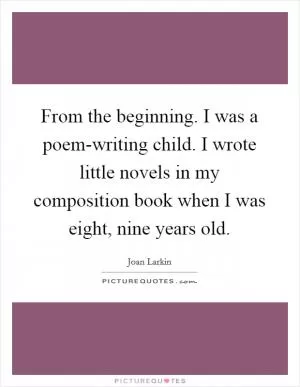 From the beginning. I was a poem-writing child. I wrote little novels in my composition book when I was eight, nine years old Picture Quote #1