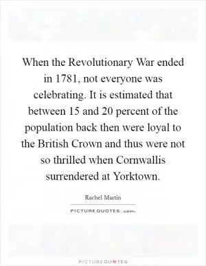 When the Revolutionary War ended in 1781, not everyone was celebrating. It is estimated that between 15 and 20 percent of the population back then were loyal to the British Crown and thus were not so thrilled when Cornwallis surrendered at Yorktown Picture Quote #1