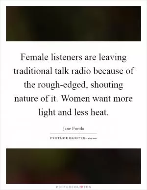 Female listeners are leaving traditional talk radio because of the rough-edged, shouting nature of it. Women want more light and less heat Picture Quote #1