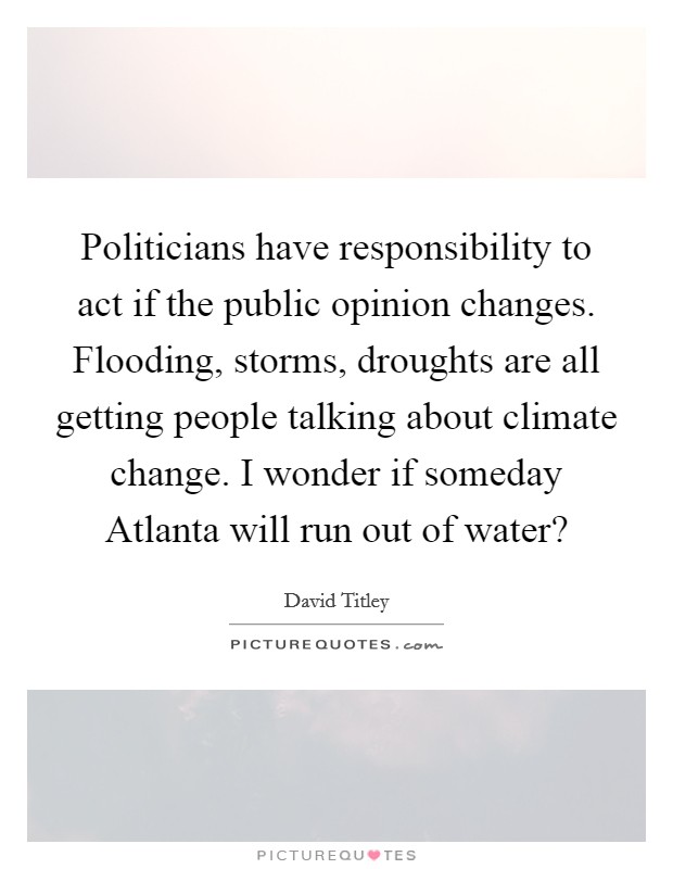 Politicians have responsibility to act if the public opinion changes. Flooding, storms, droughts are all getting people talking about climate change. I wonder if someday Atlanta will run out of water? Picture Quote #1