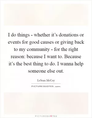 I do things - whether it’s donations or events for good causes or giving back to my community - for the right reason: because I want to. Because it’s the best thing to do. I wanna help someone else out Picture Quote #1