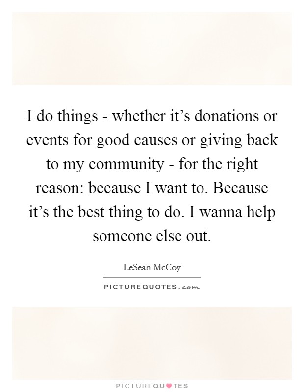 I do things - whether it's donations or events for good causes or giving back to my community - for the right reason: because I want to. Because it's the best thing to do. I wanna help someone else out Picture Quote #1