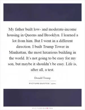 My father built low- and moderate-income housing in Queens and Brooklyn. I learned a lot from him. But I went in a different direction. I built Trump Tower in Manhattan, the most luxurious building in the world. It’s not going to be easy for my son, but maybe it shouldn’t be easy. Life is, after all, a test Picture Quote #1
