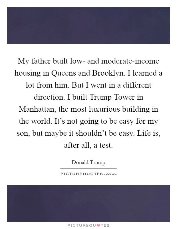 My father built low- and moderate-income housing in Queens and Brooklyn. I learned a lot from him. But I went in a different direction. I built Trump Tower in Manhattan, the most luxurious building in the world. It's not going to be easy for my son, but maybe it shouldn't be easy. Life is, after all, a test Picture Quote #1