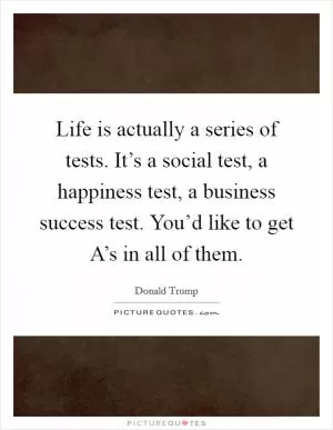 Life is actually a series of tests. It’s a social test, a happiness test, a business success test. You’d like to get A’s in all of them Picture Quote #1