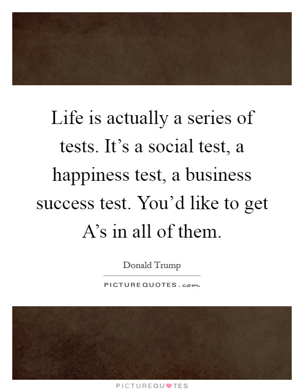 Life is actually a series of tests. It's a social test, a happiness test, a business success test. You'd like to get A's in all of them Picture Quote #1