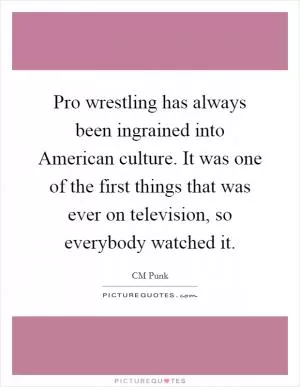 Pro wrestling has always been ingrained into American culture. It was one of the first things that was ever on television, so everybody watched it Picture Quote #1