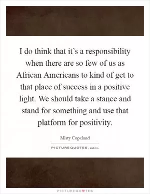 I do think that it’s a responsibility when there are so few of us as African Americans to kind of get to that place of success in a positive light. We should take a stance and stand for something and use that platform for positivity Picture Quote #1