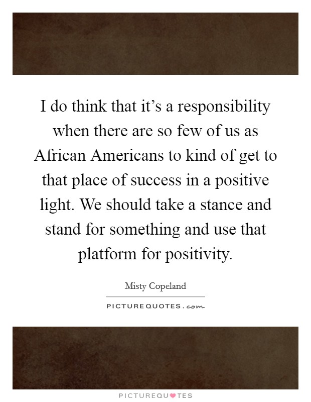 I do think that it's a responsibility when there are so few of us as African Americans to kind of get to that place of success in a positive light. We should take a stance and stand for something and use that platform for positivity Picture Quote #1