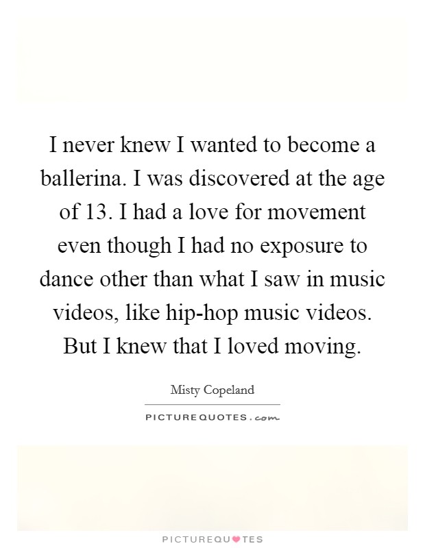 I never knew I wanted to become a ballerina. I was discovered at the age of 13. I had a love for movement even though I had no exposure to dance other than what I saw in music videos, like hip-hop music videos. But I knew that I loved moving Picture Quote #1