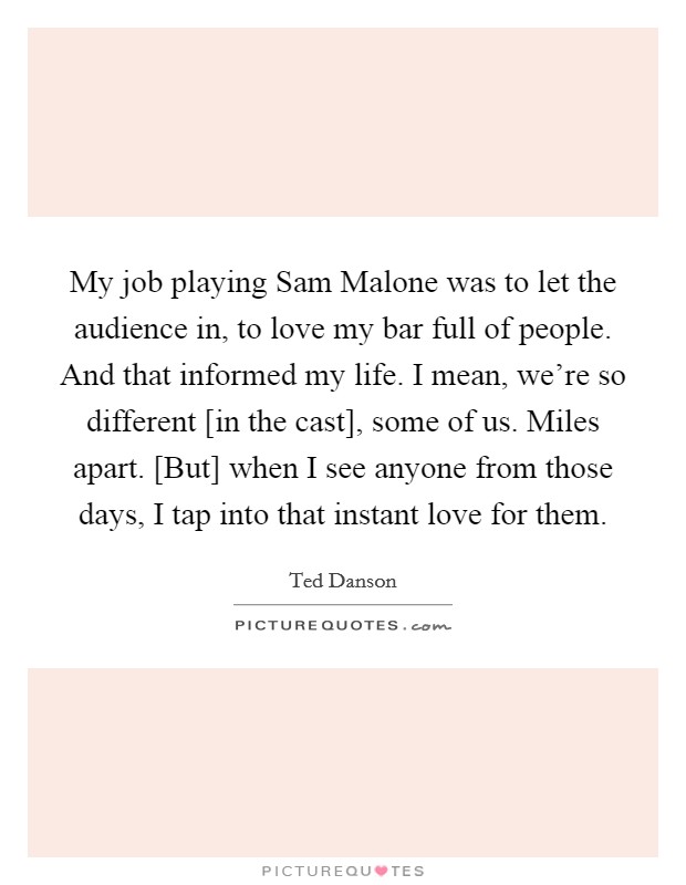 My job playing Sam Malone was to let the audience in, to love my bar full of people. And that informed my life. I mean, we're so different [in the cast], some of us. Miles apart. [But] when I see anyone from those days, I tap into that instant love for them Picture Quote #1