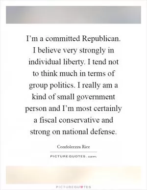 I’m a committed Republican. I believe very strongly in individual liberty. I tend not to think much in terms of group politics. I really am a kind of small government person and I’m most certainly a fiscal conservative and strong on national defense Picture Quote #1