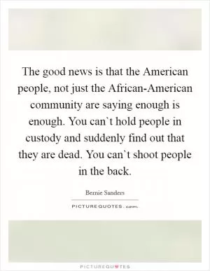 The good news is that the American people, not just the African-American community are saying enough is enough. You can`t hold people in custody and suddenly find out that they are dead. You can`t shoot people in the back Picture Quote #1