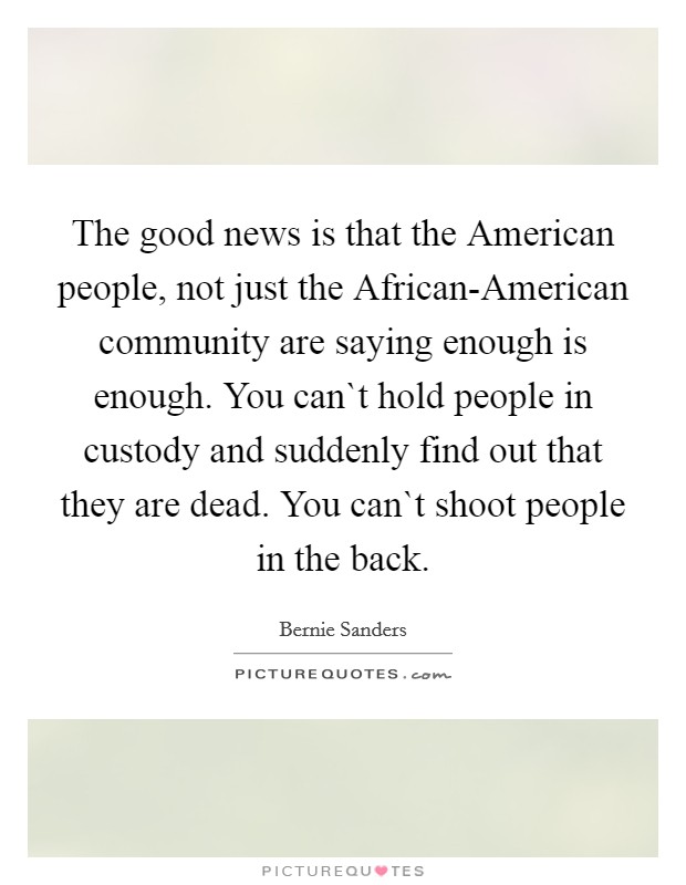 The good news is that the American people, not just the African-American community are saying enough is enough. You can`t hold people in custody and suddenly find out that they are dead. You can`t shoot people in the back Picture Quote #1