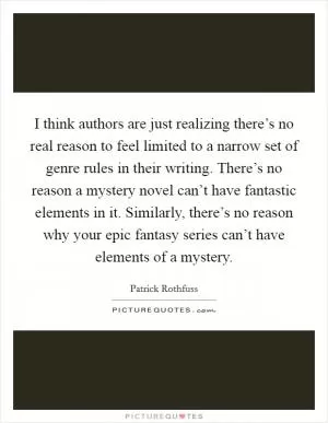 I think authors are just realizing there’s no real reason to feel limited to a narrow set of genre rules in their writing. There’s no reason a mystery novel can’t have fantastic elements in it. Similarly, there’s no reason why your epic fantasy series can’t have elements of a mystery Picture Quote #1