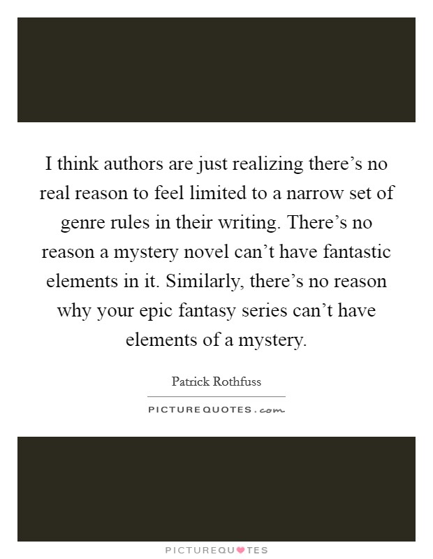 I think authors are just realizing there's no real reason to feel limited to a narrow set of genre rules in their writing. There's no reason a mystery novel can't have fantastic elements in it. Similarly, there's no reason why your epic fantasy series can't have elements of a mystery Picture Quote #1