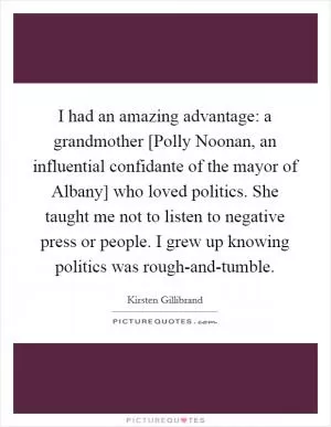 I had an amazing advantage: a grandmother [Polly Noonan, an influential confidante of the mayor of Albany] who loved politics. She taught me not to listen to negative press or people. I grew up knowing politics was rough-and-tumble Picture Quote #1