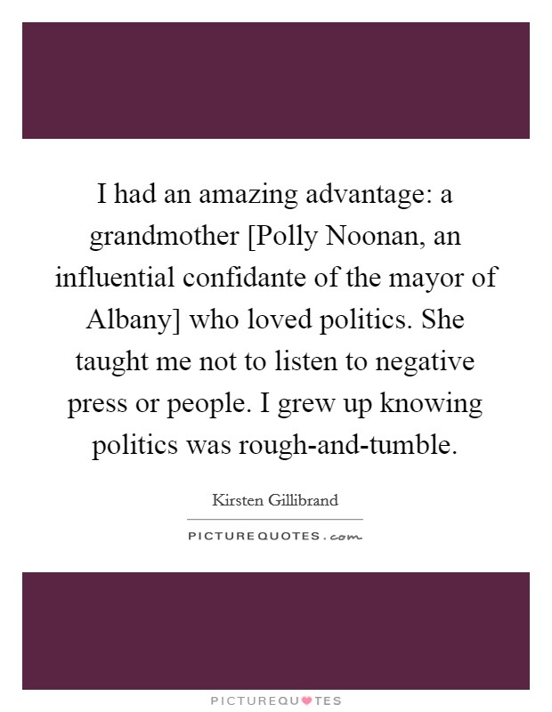 I had an amazing advantage: a grandmother [Polly Noonan, an influential confidante of the mayor of Albany] who loved politics. She taught me not to listen to negative press or people. I grew up knowing politics was rough-and-tumble Picture Quote #1
