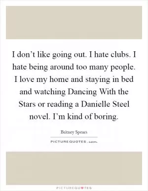 I don’t like going out. I hate clubs. I hate being around too many people. I love my home and staying in bed and watching Dancing With the Stars or reading a Danielle Steel novel. I’m kind of boring Picture Quote #1