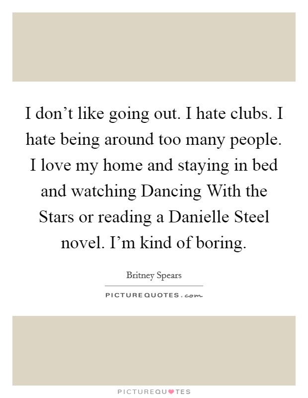 I don't like going out. I hate clubs. I hate being around too many people. I love my home and staying in bed and watching Dancing With the Stars or reading a Danielle Steel novel. I'm kind of boring Picture Quote #1