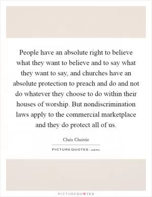 People have an absolute right to believe what they want to believe and to say what they want to say, and churches have an absolute protection to preach and do and not do whatever they choose to do within their houses of worship. But nondiscrimination laws apply to the commercial marketplace and they do protect all of us Picture Quote #1