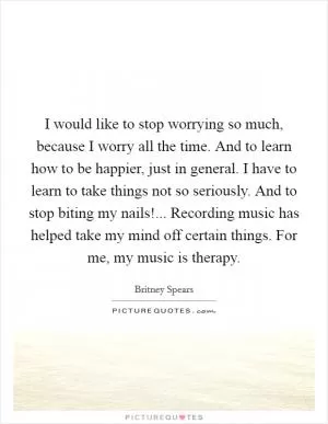 I would like to stop worrying so much, because I worry all the time. And to learn how to be happier, just in general. I have to learn to take things not so seriously. And to stop biting my nails!... Recording music has helped take my mind off certain things. For me, my music is therapy Picture Quote #1