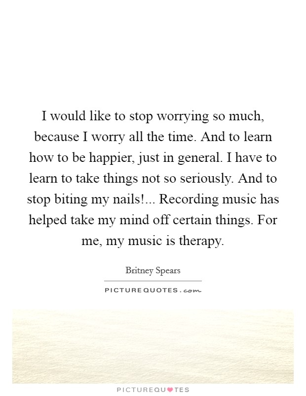 I would like to stop worrying so much, because I worry all the time. And to learn how to be happier, just in general. I have to learn to take things not so seriously. And to stop biting my nails!... Recording music has helped take my mind off certain things. For me, my music is therapy Picture Quote #1