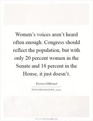 Women’s voices aren’t heard often enough. Congress should reflect the population, but with only 20 percent women in the Senate and 18 percent in the House, it just doesn’t Picture Quote #1