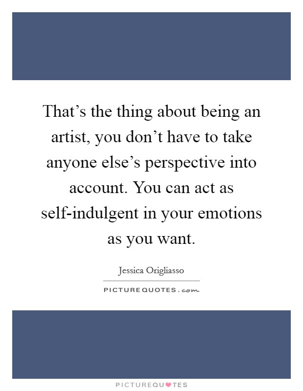 That's the thing about being an artist, you don't have to take anyone else's perspective into account. You can act as self-indulgent in your emotions as you want Picture Quote #1