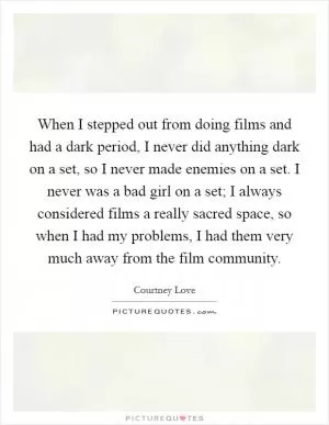 When I stepped out from doing films and had a dark period, I never did anything dark on a set, so I never made enemies on a set. I never was a bad girl on a set; I always considered films a really sacred space, so when I had my problems, I had them very much away from the film community Picture Quote #1