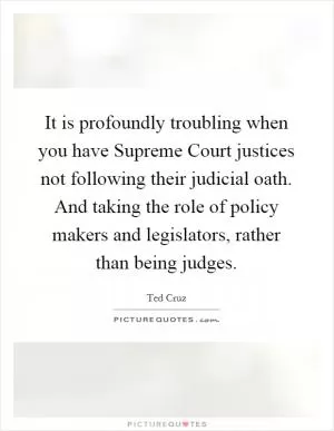 It is profoundly troubling when you have Supreme Court justices not following their judicial oath. And taking the role of policy makers and legislators, rather than being judges Picture Quote #1
