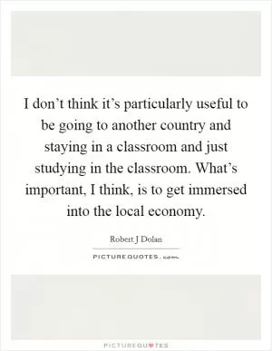 I don’t think it’s particularly useful to be going to another country and staying in a classroom and just studying in the classroom. What’s important, I think, is to get immersed into the local economy Picture Quote #1